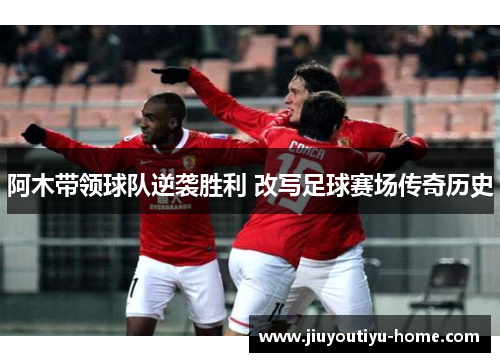 阿木带领球队逆袭胜利 改写足球赛场传奇历史