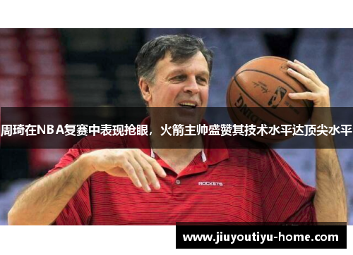 周琦在NBA复赛中表现抢眼，火箭主帅盛赞其技术水平达顶尖水平