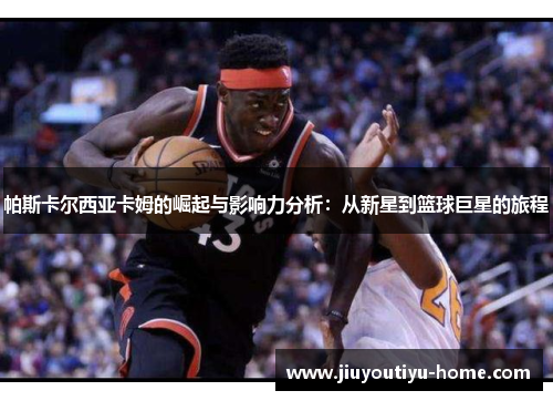 帕斯卡尔西亚卡姆的崛起与影响力分析：从新星到篮球巨星的旅程